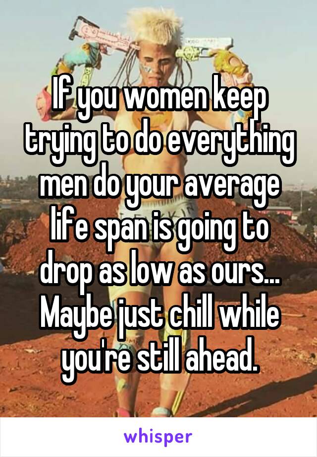 If you women keep trying to do everything men do your average life span is going to drop as low as ours...
Maybe just chill while you're still ahead.