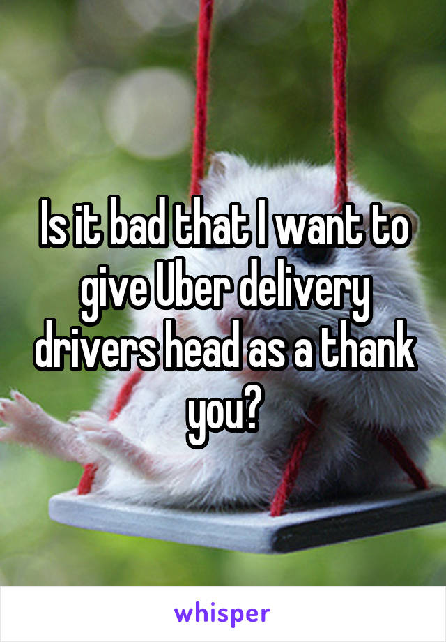 Is it bad that I want to give Uber delivery drivers head as a thank you?