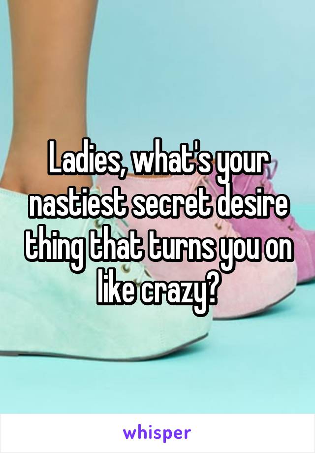 Ladies, what's your nastiest secret desire thing that turns you on like crazy?