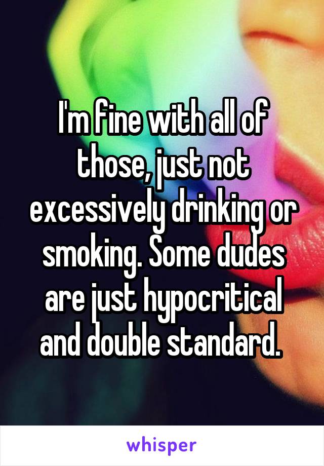 I'm fine with all of those, just not excessively drinking or smoking. Some dudes are just hypocritical and double standard. 