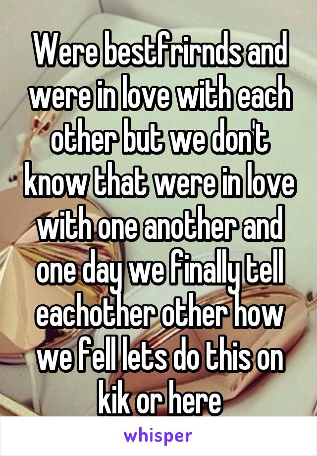 Were bestfrirnds and were in love with each other but we don't know that were in love with one another and one day we finally tell eachother other how we fell lets do this on kik or here