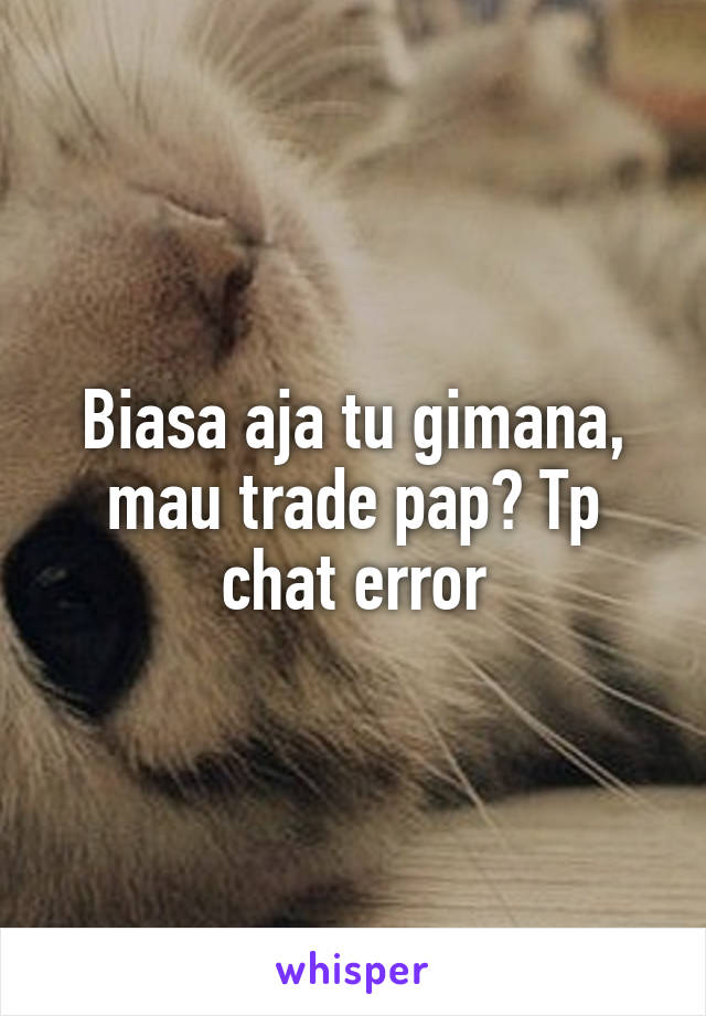 Biasa aja tu gimana, mau trade pap? Tp chat error