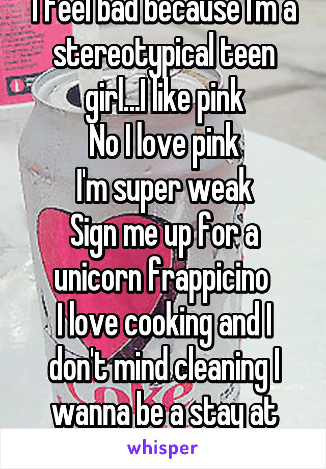 I feel bad because I'm a stereotypical teen girl...I like pink
No I love pink
I'm super weak
Sign me up for a unicorn frappicino 
I love cooking and I don't mind cleaning I wanna be a stay at home mom