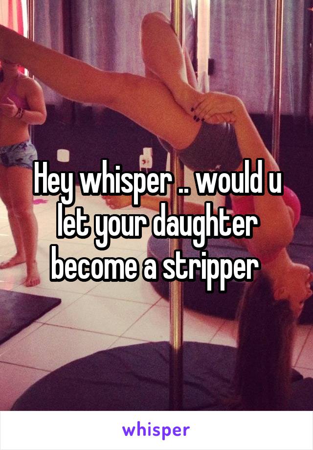 Hey whisper .. would u let your daughter become a stripper 