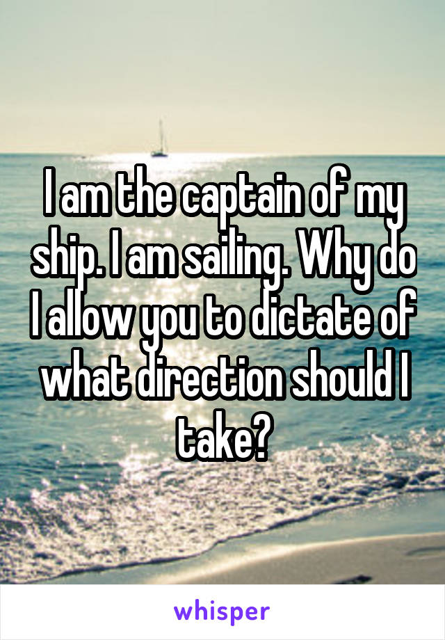 I am the captain of my ship. I am sailing. Why do I allow you to dictate of what direction should I take?