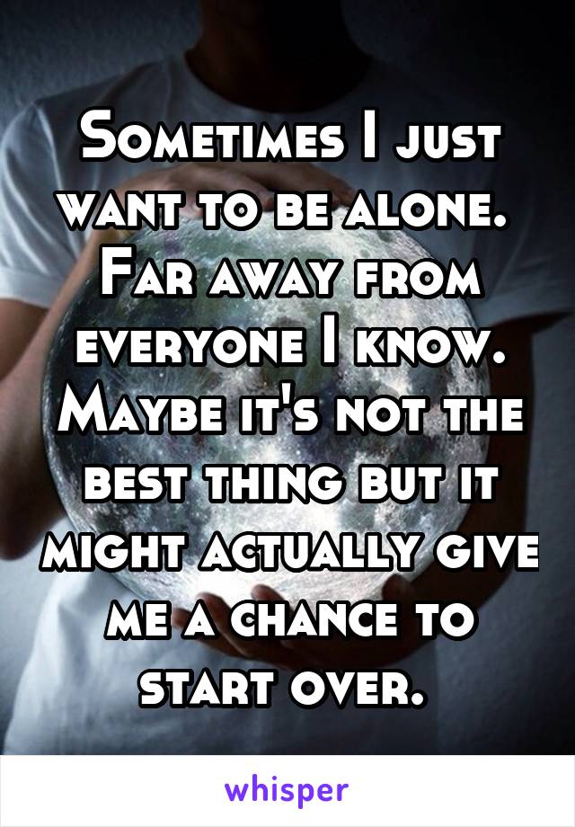 Sometimes I just want to be alone.  Far away from everyone I know. Maybe it's not the best thing but it might actually give me a chance to start over. 