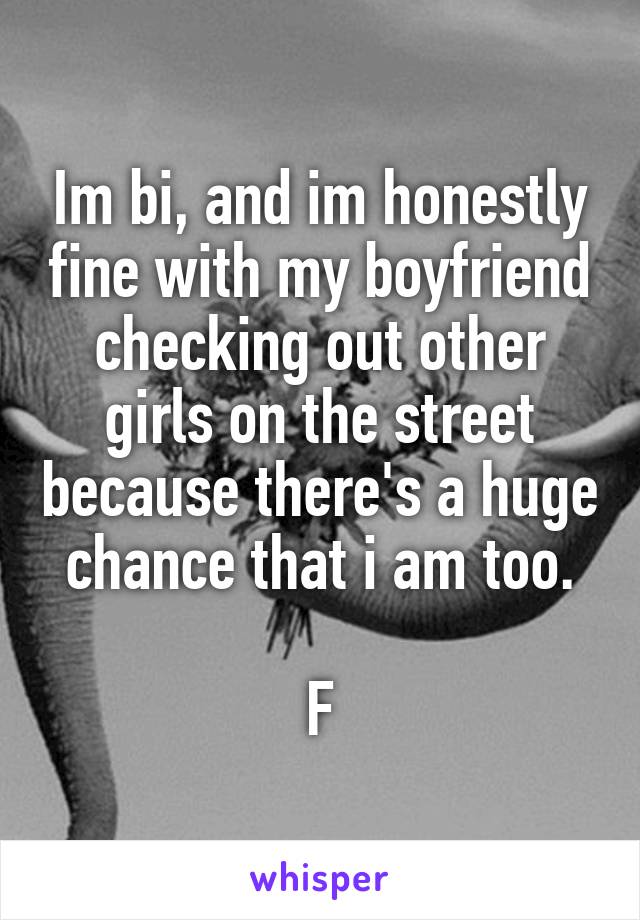 Im bi, and im honestly fine with my boyfriend checking out other girls on the street because there's a huge chance that i am too.

F