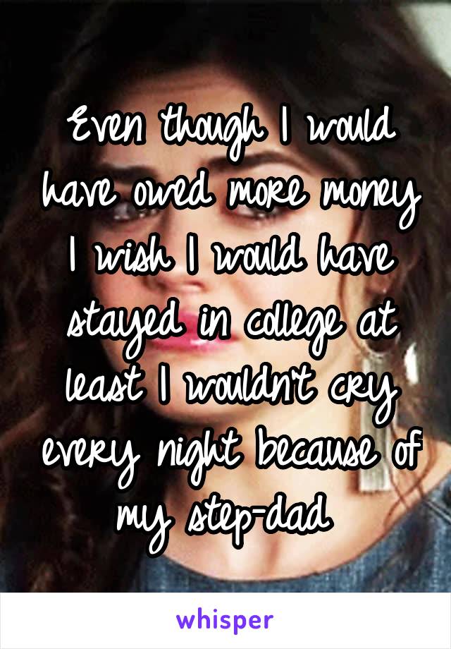 Even though I would have owed more money I wish I would have stayed in college at least I wouldn't cry every night because of my step-dad 