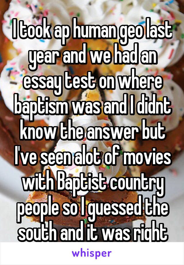 I took ap human geo last year and we had an essay test on where baptism was and I didnt know the answer but I've seen alot of movies with Baptist country people so I guessed the south and it was right