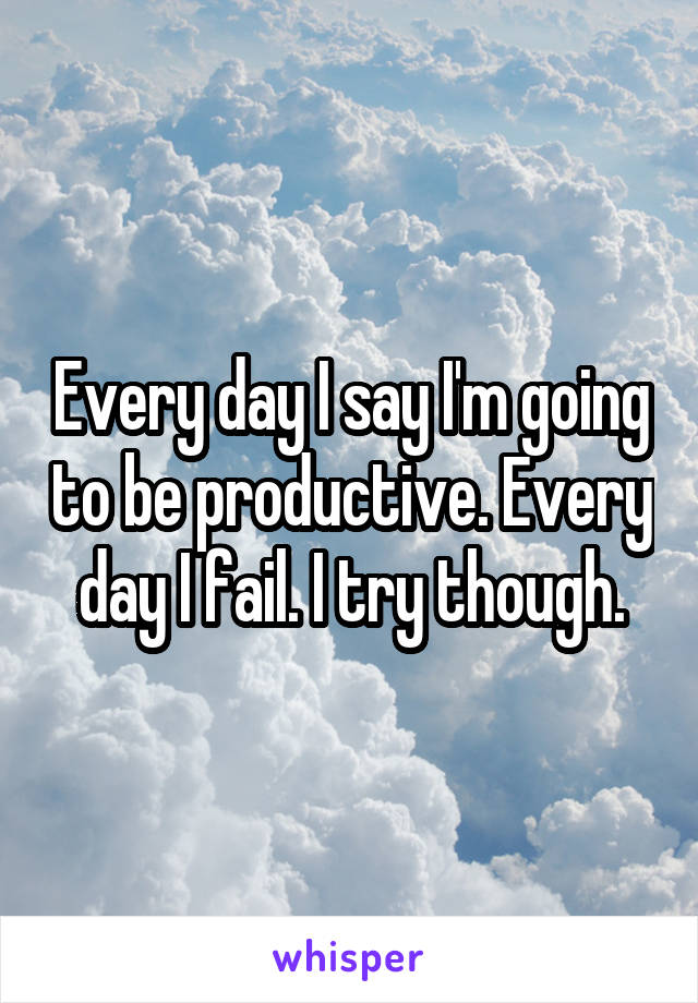 Every day I say I'm going to be productive. Every day I fail. I try though.