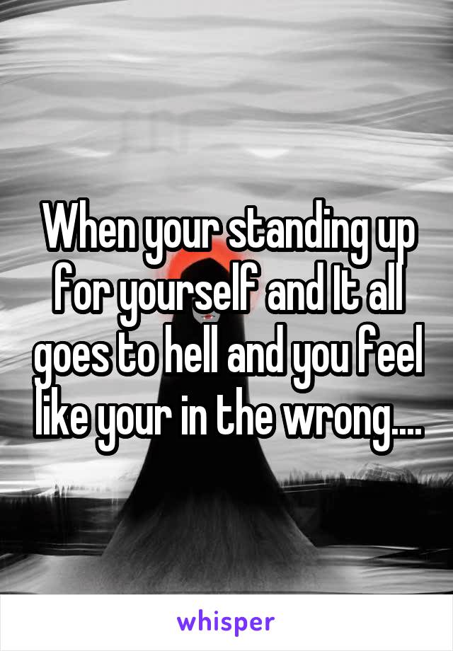 When your standing up for yourself and It all goes to hell and you feel like your in the wrong....