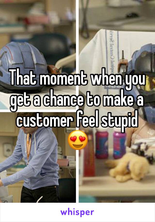 That moment when you get a chance to make a customer feel stupid 😍