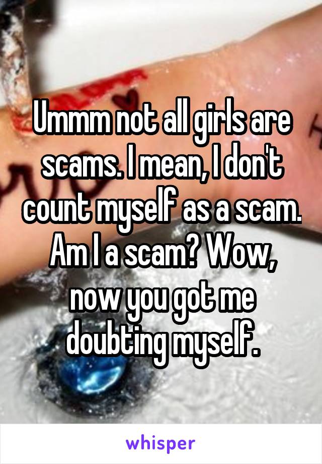 Ummm not all girls are scams. I mean, I don't count myself as a scam. Am I a scam? Wow, now you got me doubting myself.