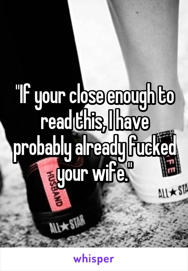 "If your close enough to read this, I have probably already fucked your wife."