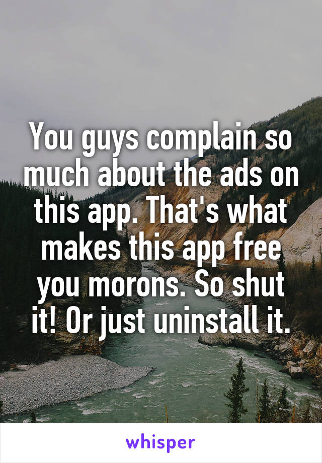 You guys complain so much about the ads on this app. That's what makes this app free you morons. So shut it! Or just uninstall it.