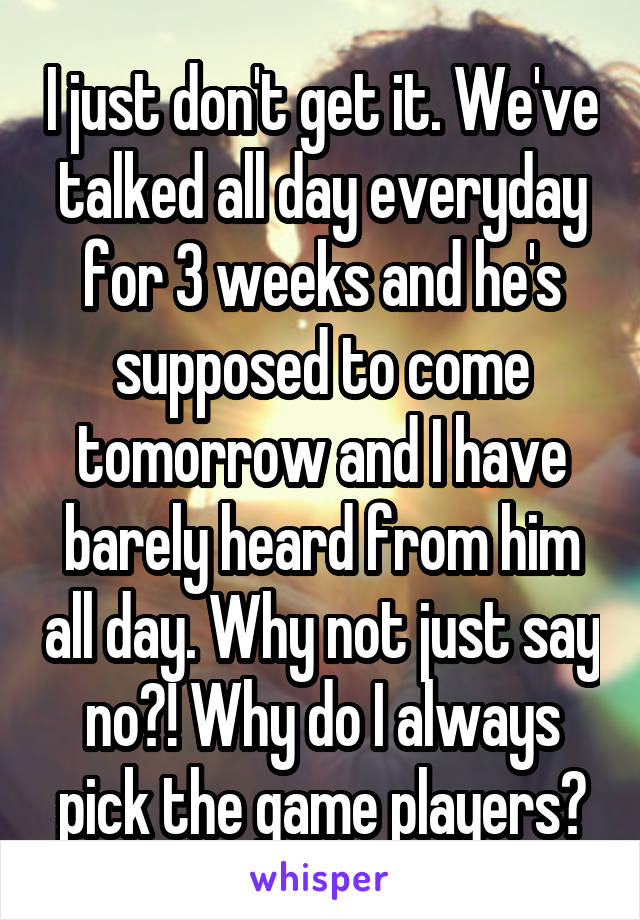 I just don't get it. We've talked all day everyday for 3 weeks and he's supposed to come tomorrow and I have barely heard from him all day. Why not just say no?! Why do I always pick the game players?