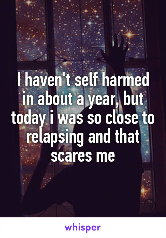 I haven't self harmed in about a year, but today i was so close to relapsing and that scares me