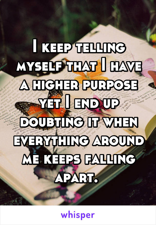 I keep telling myself that I have a higher purpose yet I end up doubting it when everything around me keeps falling apart. 