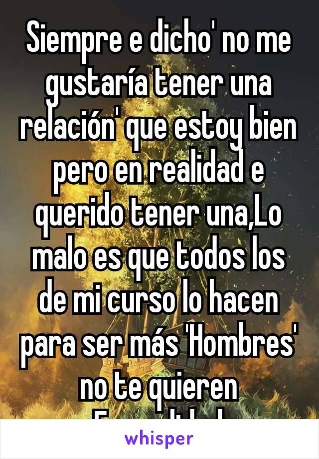 Siempre e dicho' no me gustaría tener una relación' que estoy bien pero en realidad e querido tener una,Lo malo es que todos los de mi curso lo hacen para ser más 'Hombres' no te quieren
En realidad