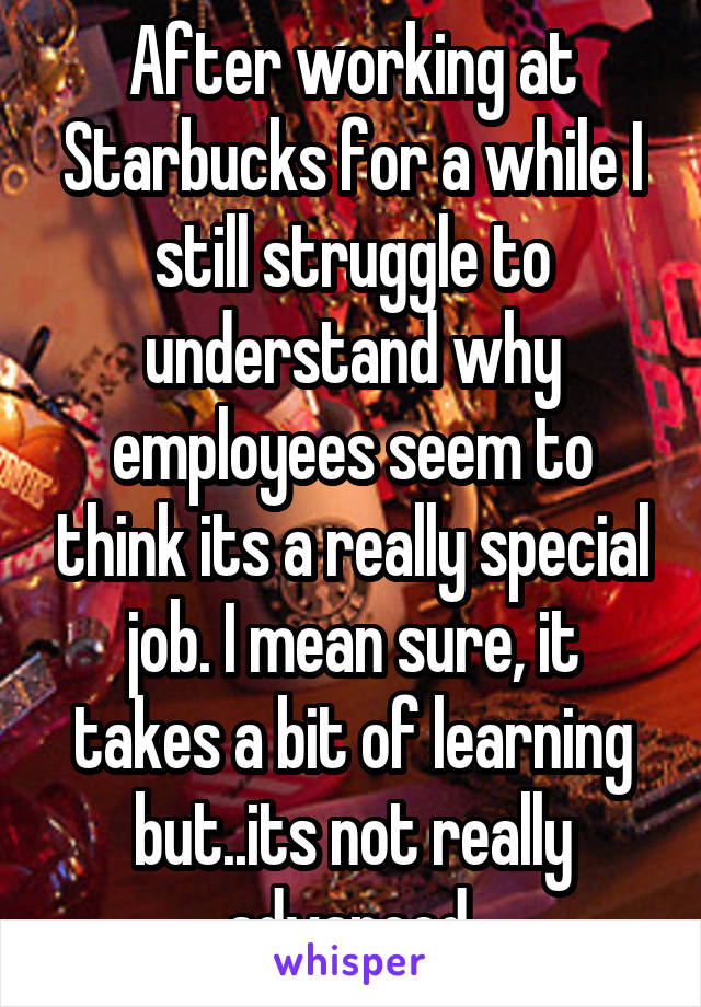 After working at Starbucks for a while I still struggle to understand why employees seem to think its a really special job. I mean sure, it takes a bit of learning but..its not really advanced.