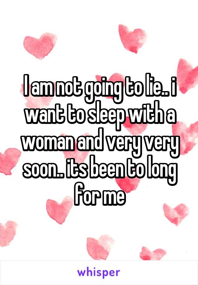 I am not going to lie.. i want to sleep with a woman and very very soon.. its been to long for me