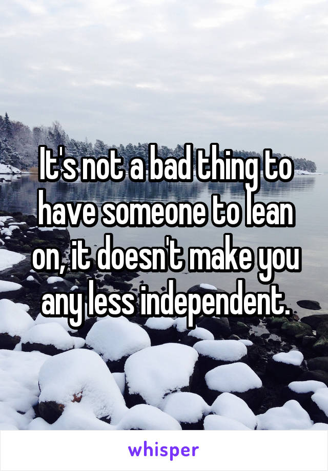 It's not a bad thing to have someone to lean on, it doesn't make you any less independent.