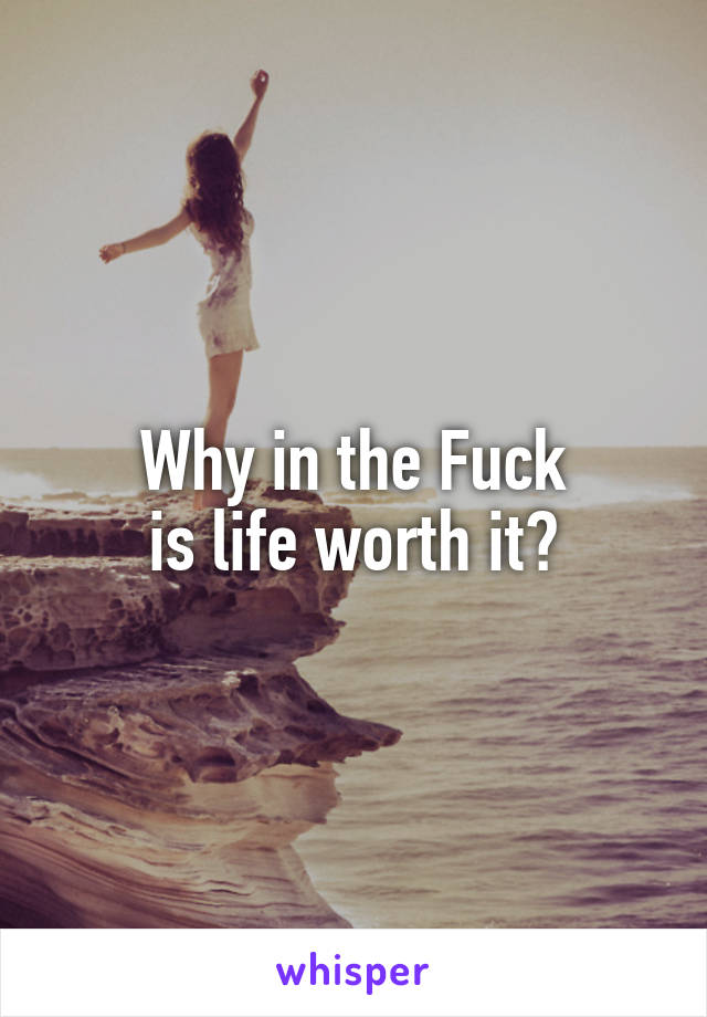 Why in the Fuck
is life worth it?