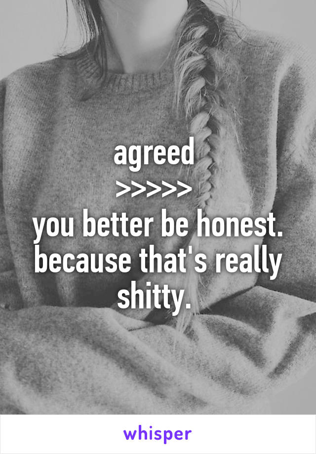 agreed 
>>>>> 
you better be honest. because that's really shitty. 