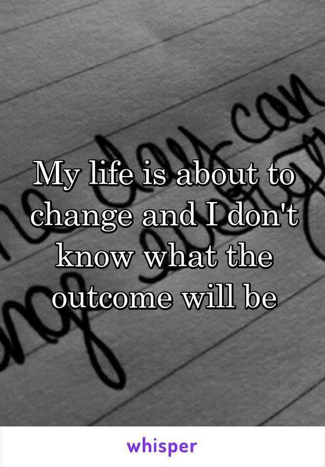 My life is about to change and I don't know what the outcome will be