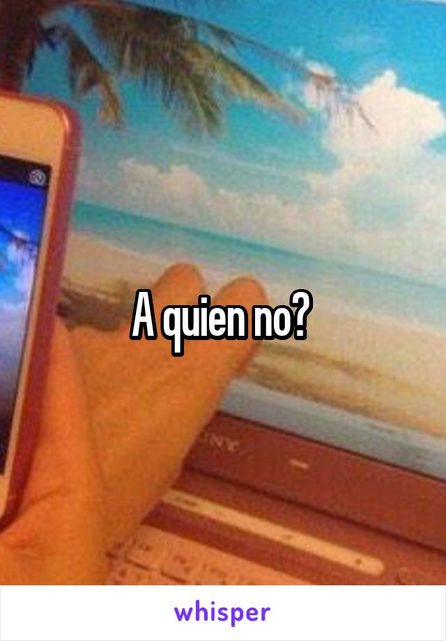 A quien no? 