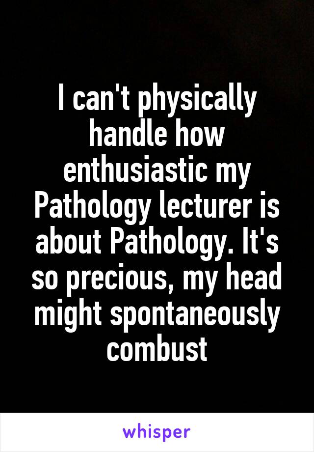 I can't physically handle how enthusiastic my Pathology lecturer is about Pathology. It's so precious, my head might spontaneously combust