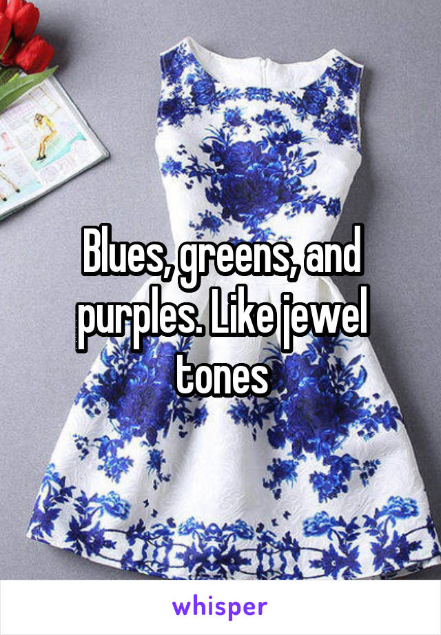 Blues, greens, and purples. Like jewel tones