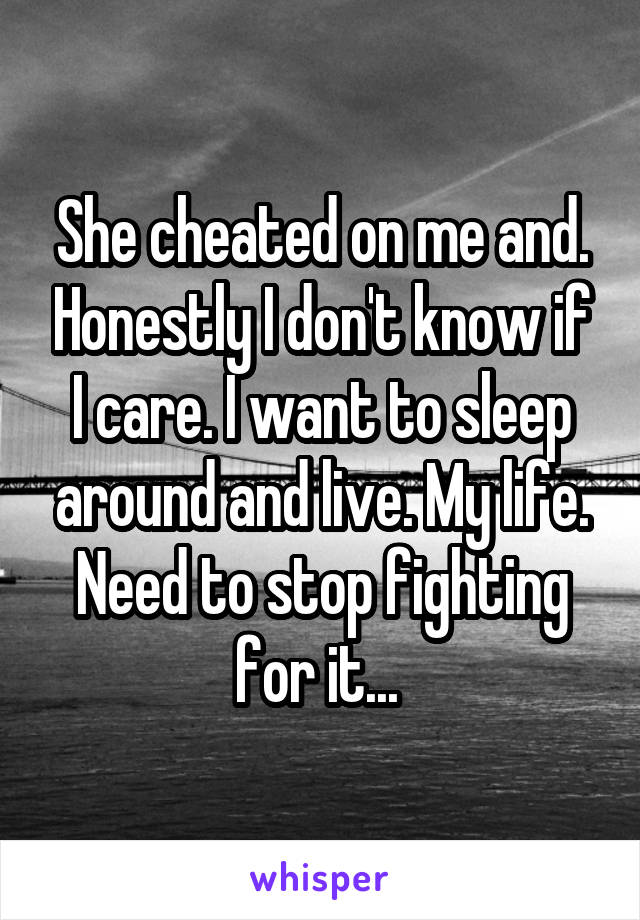 She cheated on me and. Honestly I don't know if I care. I want to sleep around and live. My life. Need to stop fighting for it... 