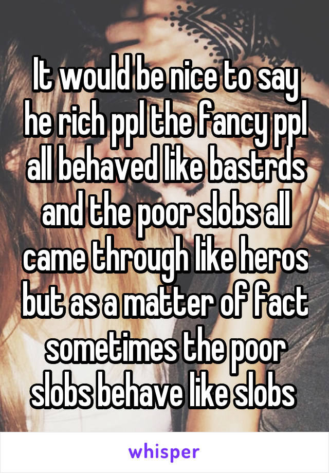 It would be nice to say he rich ppl the fancy ppl all behaved like bastrds and the poor slobs all came through like heros but as a matter of fact sometimes the poor slobs behave like slobs 