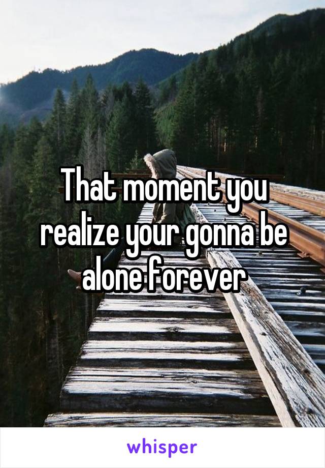 That moment you realize your gonna be alone forever