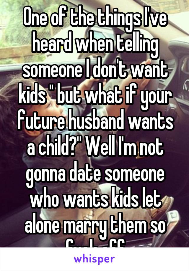 One of the things I've heard when telling someone I don't want kids " but what if your future husband wants a child?" Well I'm not gonna date someone who wants kids let alone marry them so fuck off