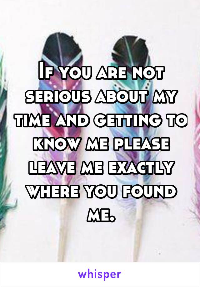 If you are not serious about my time and getting to know me please leave me exactly where you found me.