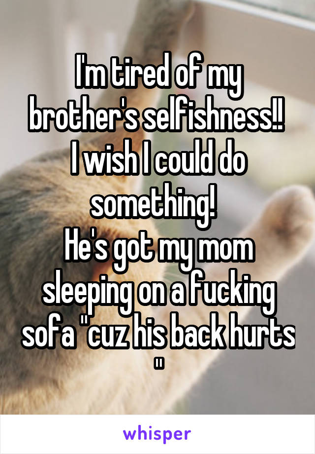 I'm tired of my brother's selfishness!! 
I wish I could do something!  
He's got my mom sleeping on a fucking sofa "cuz his back hurts "