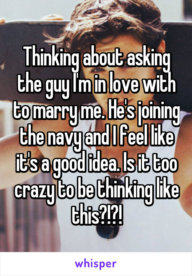 Thinking about asking the guy I'm in love with to marry me. He's joining the navy and I feel like it's a good idea. Is it too crazy to be thinking like this?!?!