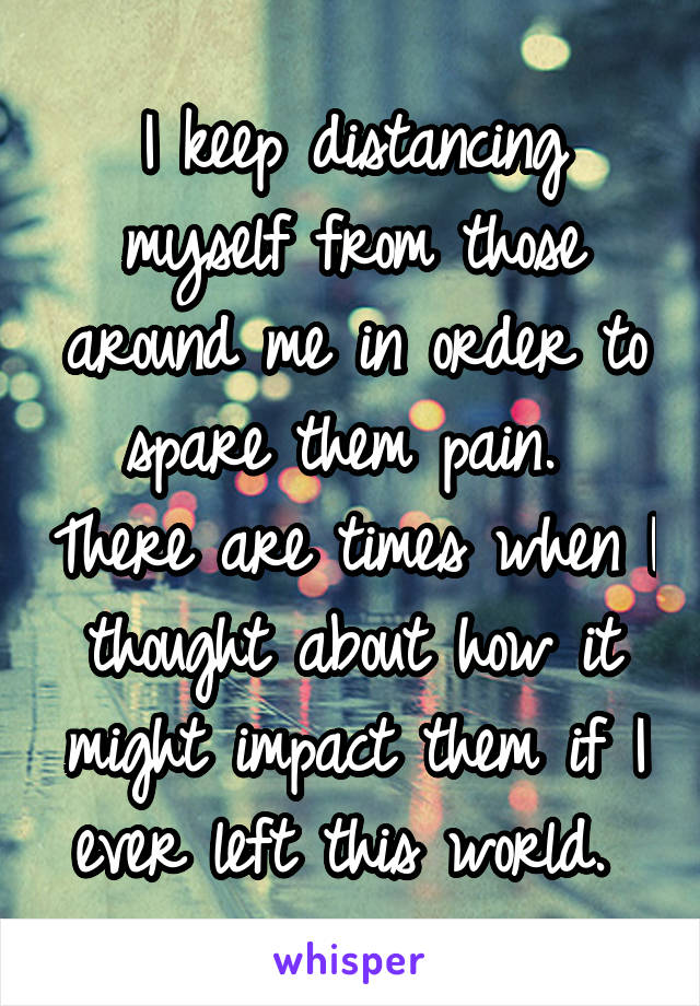 I keep distancing myself from those around me in order to spare them pain.  There are times when I thought about how it might impact them if I ever left this world. 