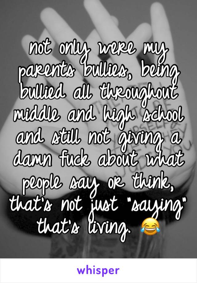 not only were my parents bullies, being bullied all throughout middle and high school and still not giving a damn fuck about what people say or think, that's not just "saying" that's living. 😂