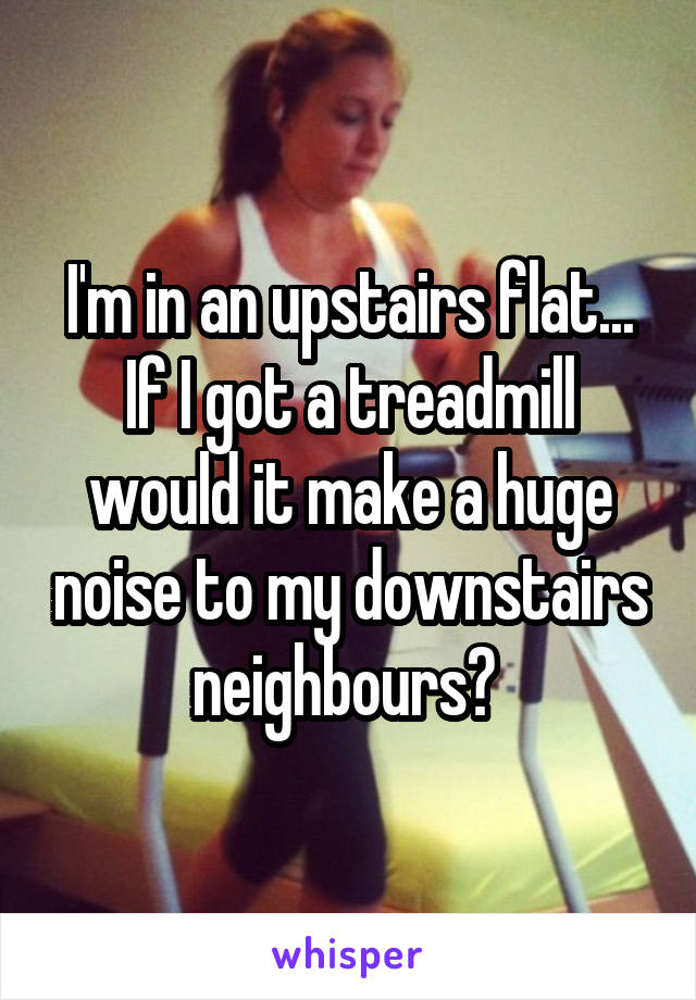 I'm in an upstairs flat... If I got a treadmill would it make a huge noise to my downstairs neighbours? 