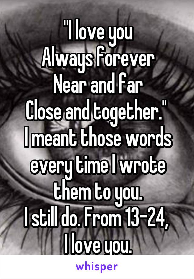 "I love you
Always forever
Near and far
Close and together." 
I meant those words every time I wrote them to you.
I still do. From 13-24, 
I love you.