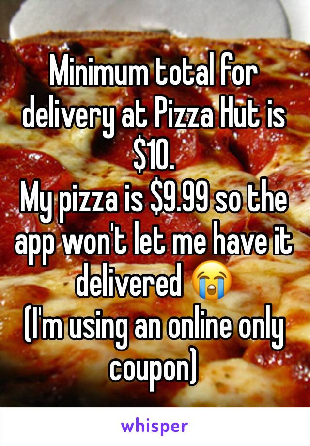 Minimum total for delivery at Pizza Hut is $10. 
My pizza is $9.99 so the app won't let me have it delivered 😭
(I'm using an online only coupon) 