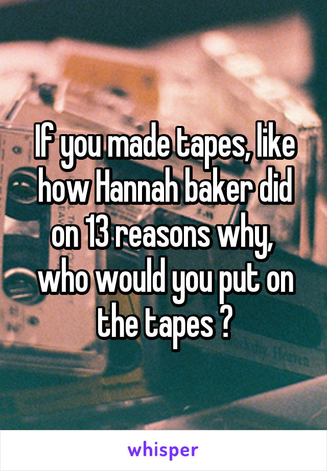 If you made tapes, like how Hannah baker did on 13 reasons why,  who would you put on the tapes ?