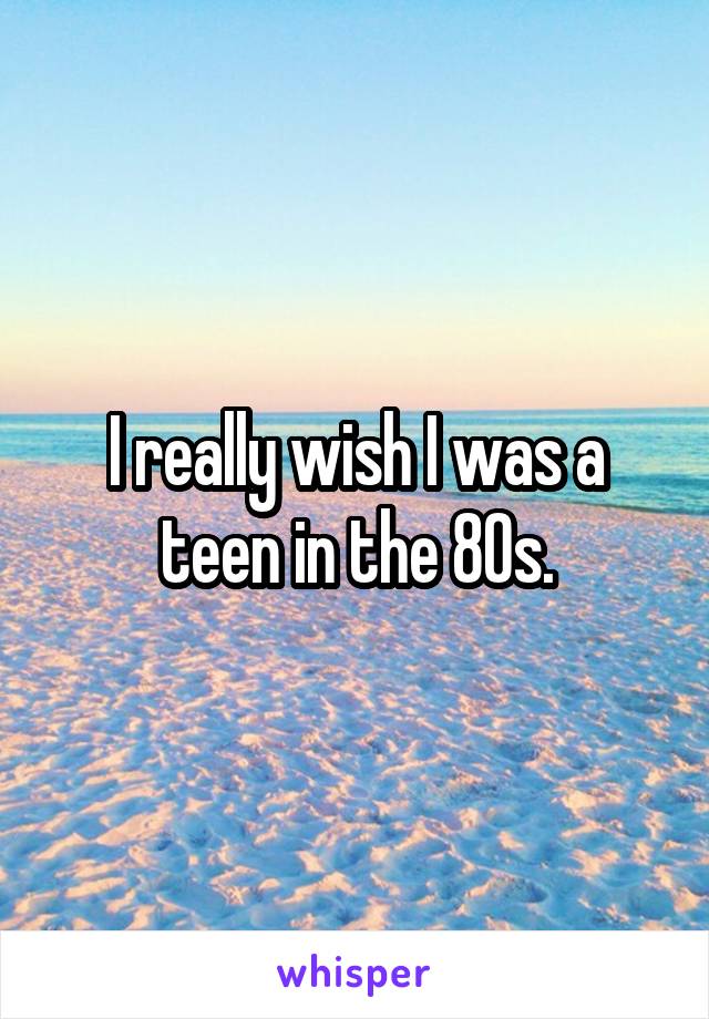 I really wish I was a teen in the 80s.