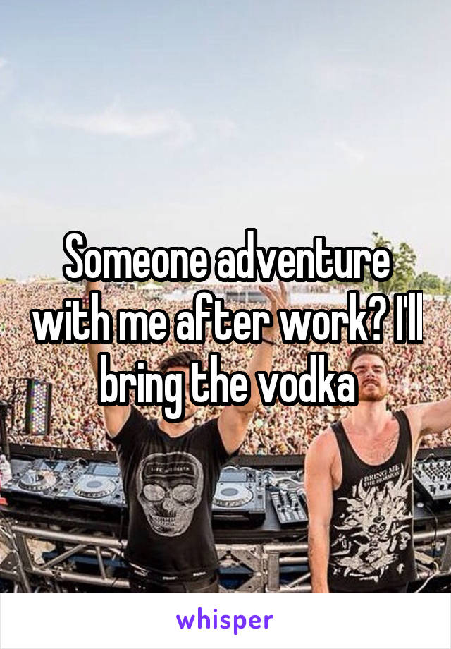 Someone adventure with me after work? I'll bring the vodka