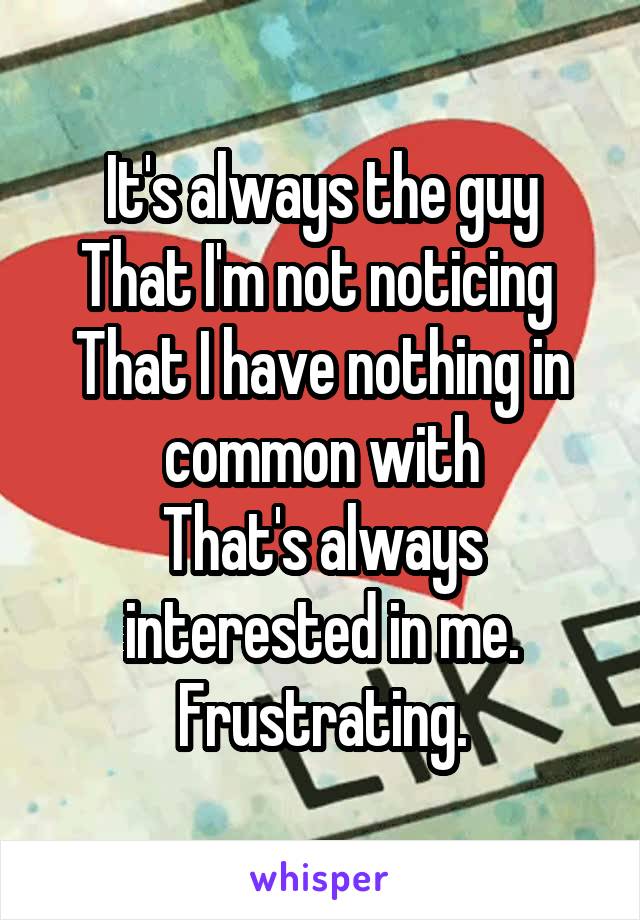 It's always the guy
That I'm not noticing 
That I have nothing in common with
That's always interested in me.
Frustrating.