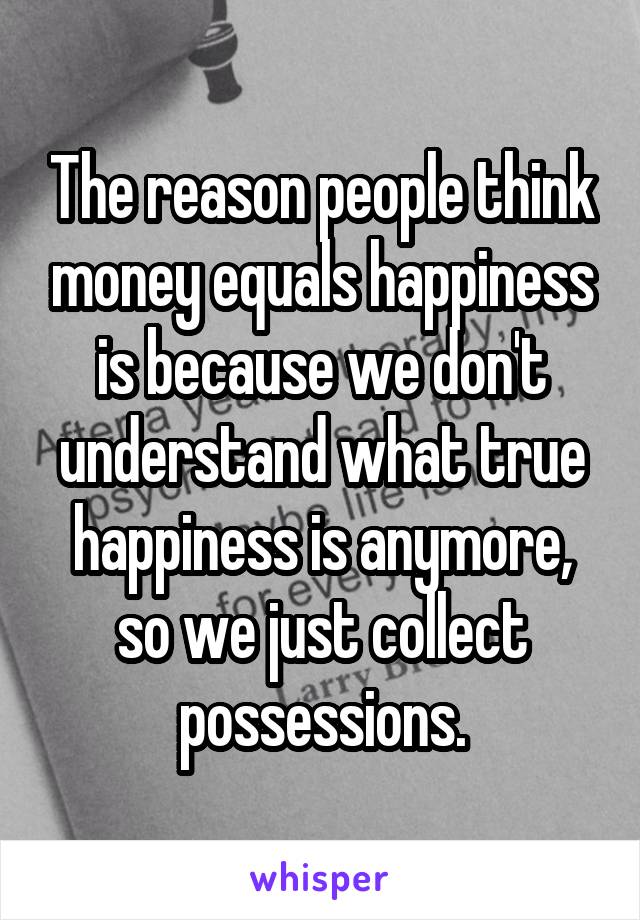 The reason people think money equals happiness is because we don't understand what true happiness is anymore, so we just collect possessions.