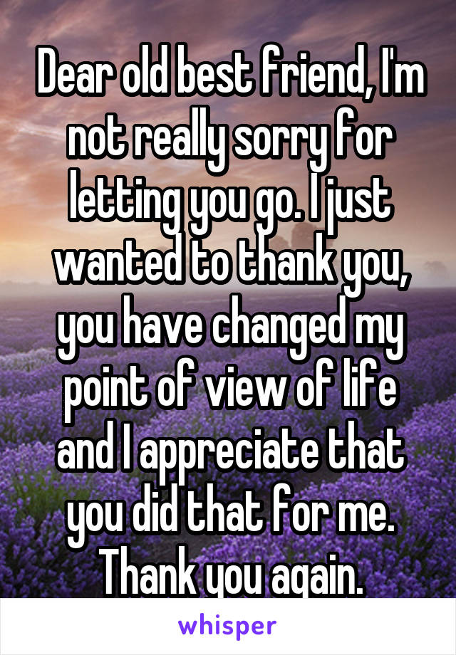 Dear old best friend, I'm not really sorry for letting you go. I just wanted to thank you, you have changed my point of view of life and I appreciate that you did that for me. Thank you again.